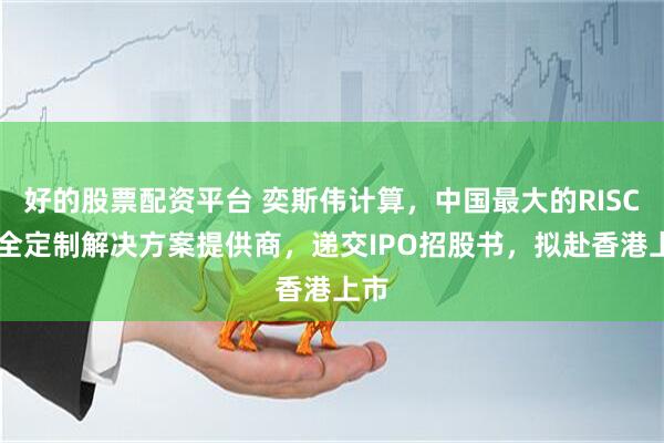 好的股票配资平台 奕斯伟计算，中国最大的RISC-V全定制解决方案提供商，递交IPO招股书，拟赴香港上市