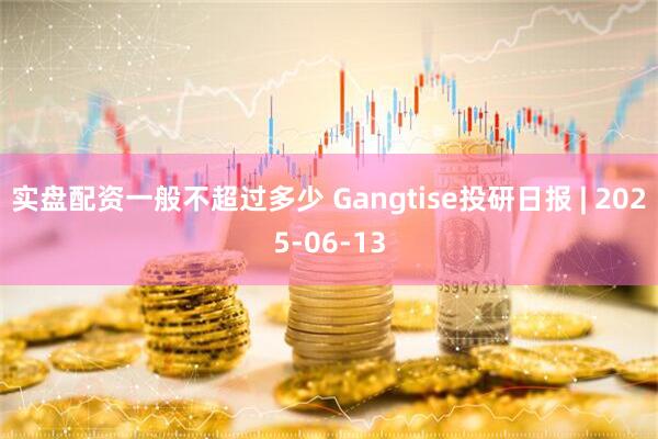 实盘配资一般不超过多少 Gangtise投研日报 | 2025-06-13