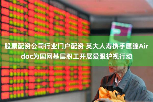 股票配资公司行业门户配资 英大人寿携手鹰瞳Airdoc为国网基层职工开展爱眼护视行动