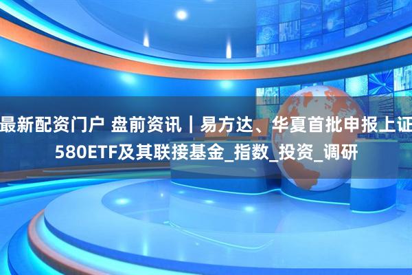 最新配资门户 盘前资讯｜易方达、华夏首批申报上证580ETF及其联接基金_指数_投资_调研
