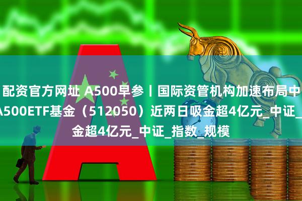 配资官方网址 A500早参丨国际资管机构加速布局中国市场，A500ETF基金（512050）近两日吸金超4亿元_中证_指数_规模
