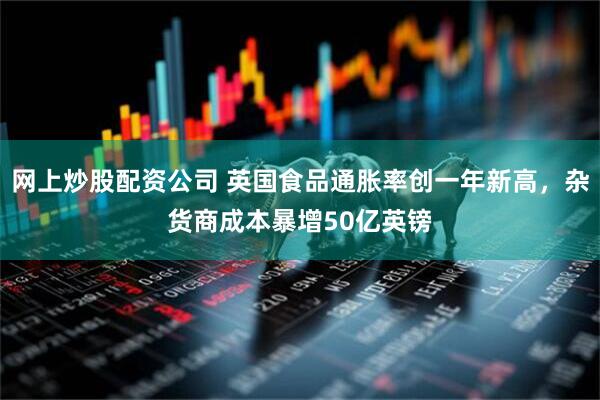 网上炒股配资公司 英国食品通胀率创一年新高，杂货商成本暴增50亿英镑