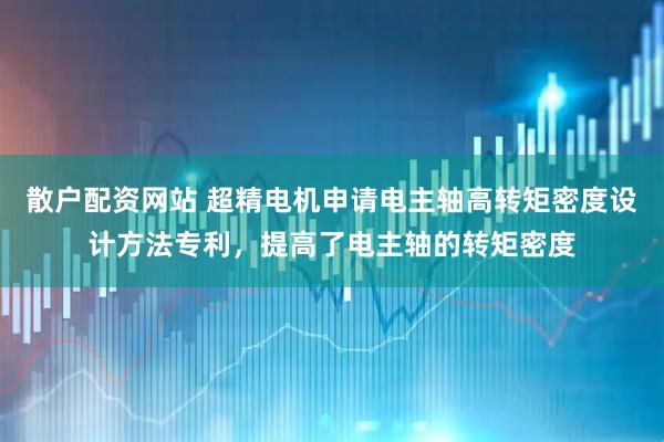 散户配资网站 超精电机申请电主轴高转矩密度设计方法专利，提高了电主轴的转矩密度