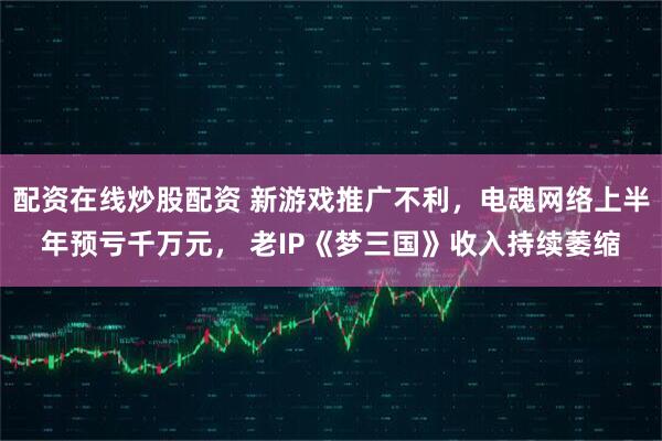 配资在线炒股配资 新游戏推广不利，电魂网络上半年预亏千万元， 老IP《梦三国》收入持续萎缩