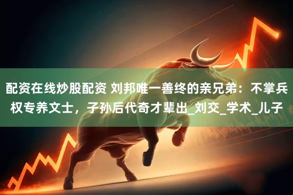 配资在线炒股配资 刘邦唯一善终的亲兄弟：不掌兵权专养文士，子孙后代奇才辈出_刘交_学术_儿子