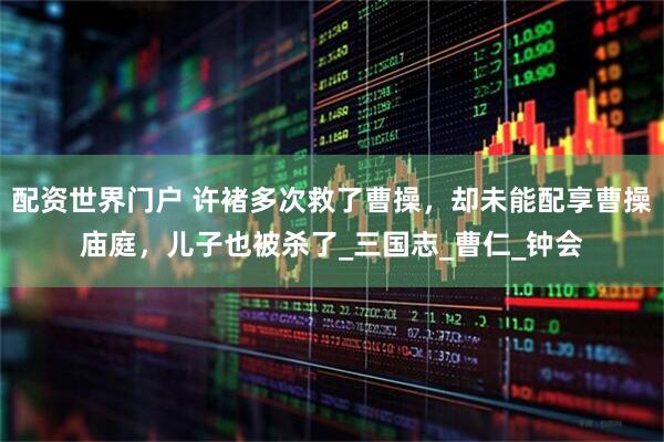 配资世界门户 许褚多次救了曹操，却未能配享曹操庙庭，儿子也被杀了_三国志_曹仁_钟会