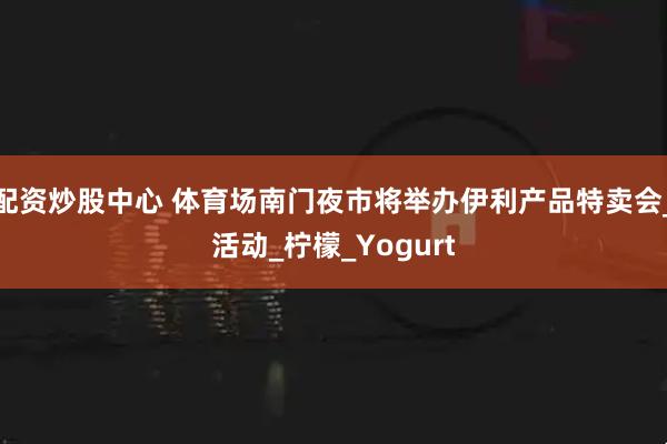 配资炒股中心 体育场南门夜市将举办伊利产品特卖会_活动_柠檬_Yogurt