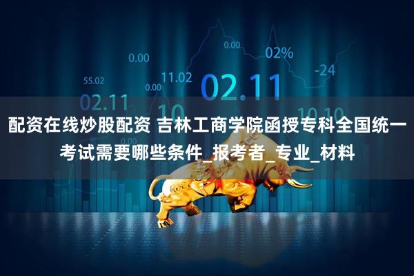 配资在线炒股配资 吉林工商学院函授专科全国统一考试需要哪些条件_报考者_专业_材料