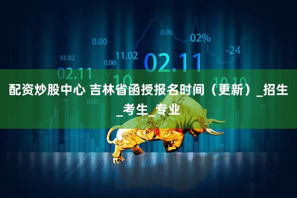 配资炒股中心 吉林省函授报名时间（更新）_招生_考生_专业