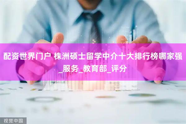 配资世界门户 株洲硕士留学中介十大排行榜哪家强_服务_教育部_评分
