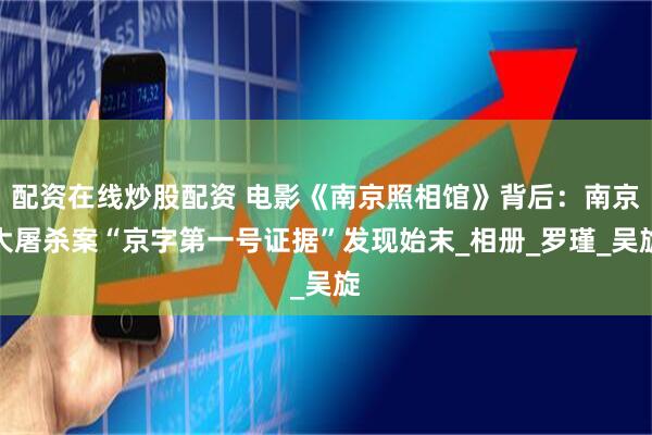 配资在线炒股配资 电影《南京照相馆》背后：南京大屠杀案“京字第一号证据”发现始末_相册_罗瑾_吴旋