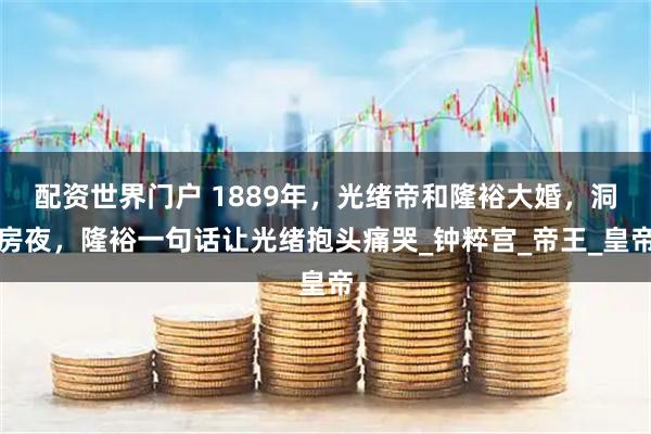 配资世界门户 1889年，光绪帝和隆裕大婚，洞房夜，隆裕一句话让光绪抱头痛哭_钟粹宫_帝王_皇帝