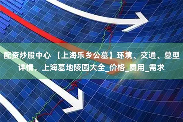 配资炒股中心 【上海乐乡公墓】环境、交通、墓型详情，上海墓地陵园大全_价格_费用_需求