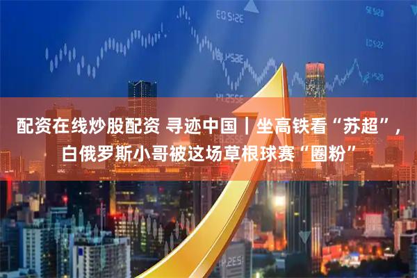 配资在线炒股配资 寻迹中国｜坐高铁看“苏超”，白俄罗斯小哥被这场草根球赛“圈粉”
