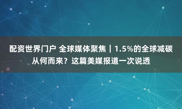 配资世界门户 全球媒体聚焦｜1.5%的全球减碳从何而来？这篇美媒报道一次说透