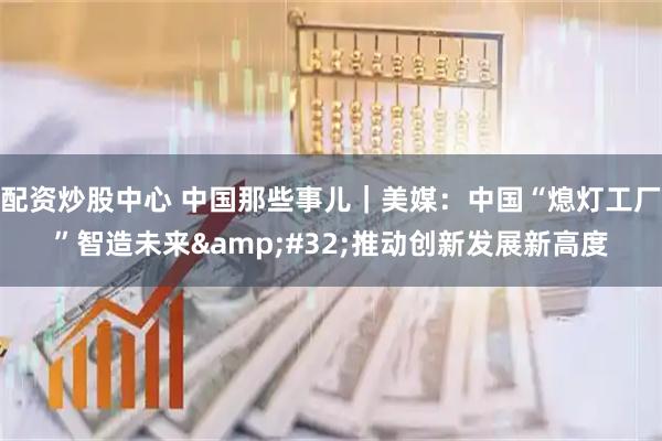 配资炒股中心 中国那些事儿｜美媒：中国“熄灯工厂”智造未来&#32;推动创新发展新高度
