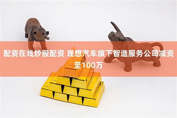 配资在线炒股配资 理想汽车旗下智造服务公司减资至100万