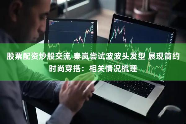 股票配资炒股交流 秦岚尝试波波头发型 展现简约时尚穿搭：相关情况梳理
