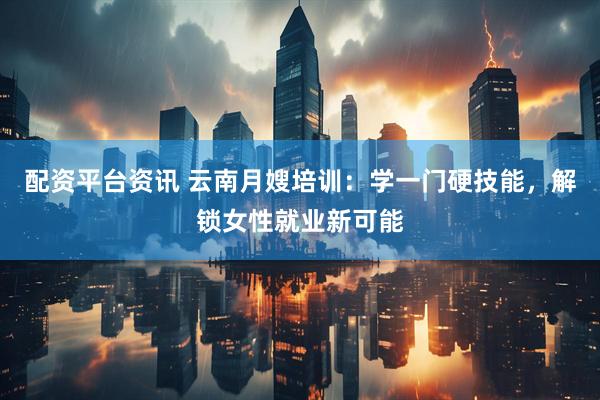 配资平台资讯 云南月嫂培训：学一门硬技能，解锁女性就业新可能