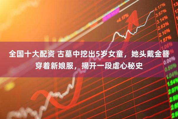 全国十大配资 古墓中挖出5岁女童，她头戴金簪穿着新娘服，揭开一段虐心秘史