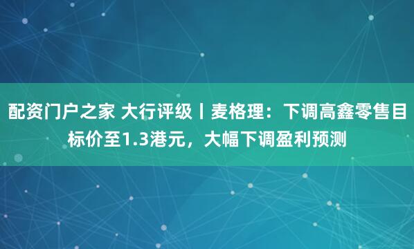 配资门户之家 大行评级丨麦格理：下调高鑫零售目标价至1.3港元，大幅下调盈利预测