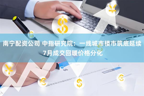 南宁配资公司 中指研究院：一线城市楼市筑底延续 7月成交回暖价格分化