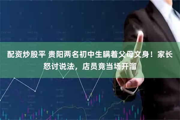 配资炒股平 贵阳两名初中生瞒着父母文身！家长怒讨说法，店员竟当场开溜