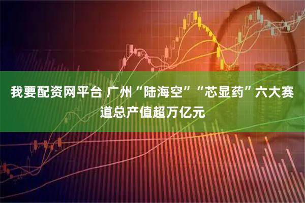 我要配资网平台 广州“陆海空”“芯显药”六大赛道总产值超万亿元