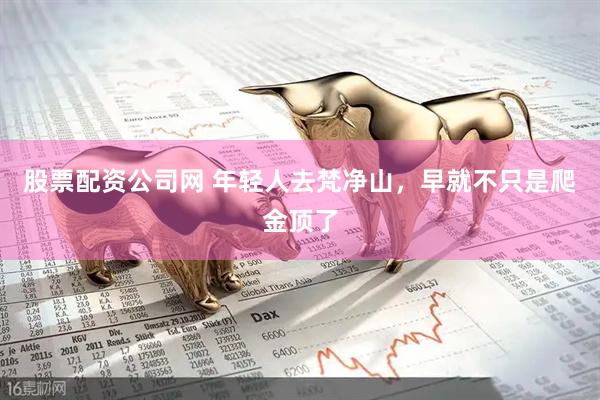 股票配资公司网 年轻人去梵净山，早就不只是爬金顶了